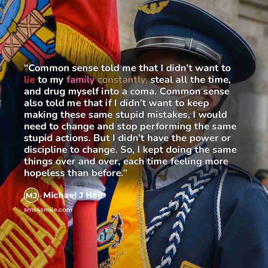 “Common sense told me that I didn’t want to lie to my family constantly, steal all the time, and drug myself into a coma. Common sense also told me that if I didn’t want to keep making these same stupid mistakes, I would need to change and stop performing the same stupid actions. But I didn’t have…” quote by Michael J Heil