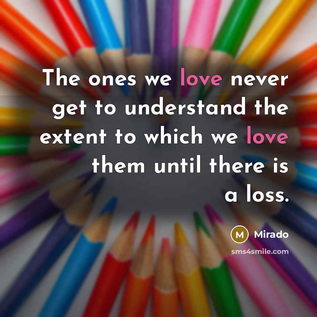 “The ones we love never get to understand the extent to which we love them until there is a loss.” quote by Mirado