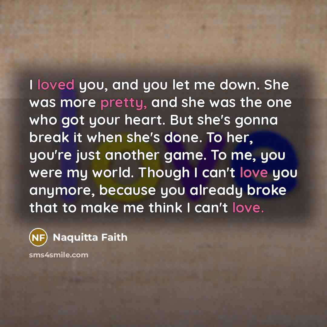 “I loved you, and you let me down. She was more pretty, and she was the one who got your heart. But she's gonna break it when she's done. To her, you're just another game. To me, you were my world. Though I can't love you anymore, because you already broke that to make me think I can't love.” quote by Naquitta Faith