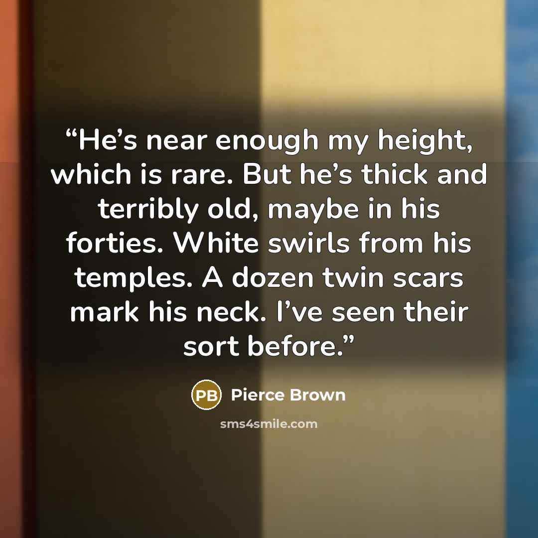 “He’s near enough my height, which is rare. But he’s thick and terribly old, maybe in his forties. White swirls from his temples. A dozen twin scars mark his neck. I’ve seen their sort before.” quote by Pierce Brown