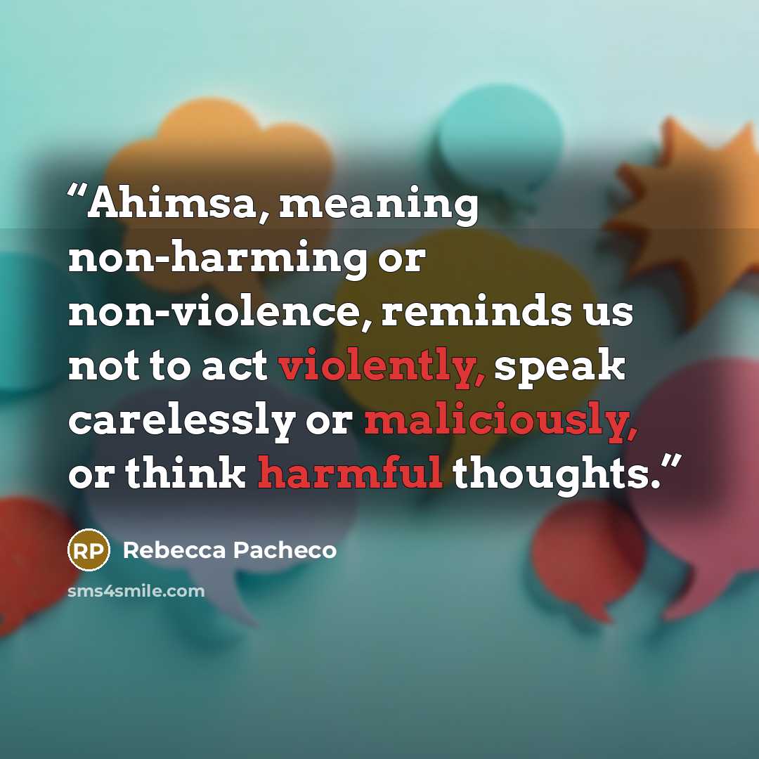 “Ahimsa, meaning non-harming or non-violence, reminds us not to act violently, speak carelessly or maliciously, or think harmful thoughts.” quote by Rebecca Pacheco