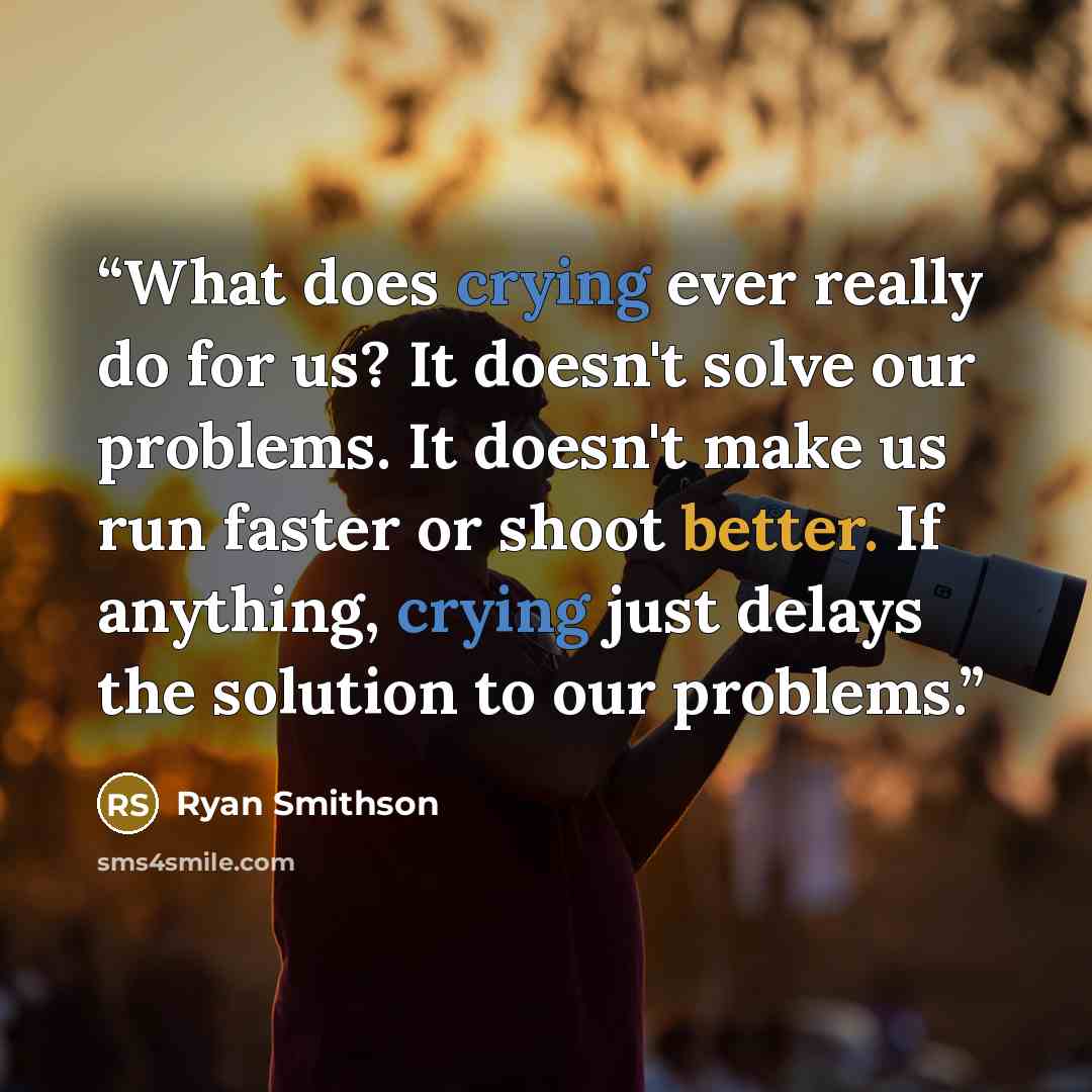 “What does crying ever really do for us? It doesn't solve our problems. It doesn't make us run faster or shoot better. If anything, crying just delays the solution to our problems.” quote by Ryan Smithson