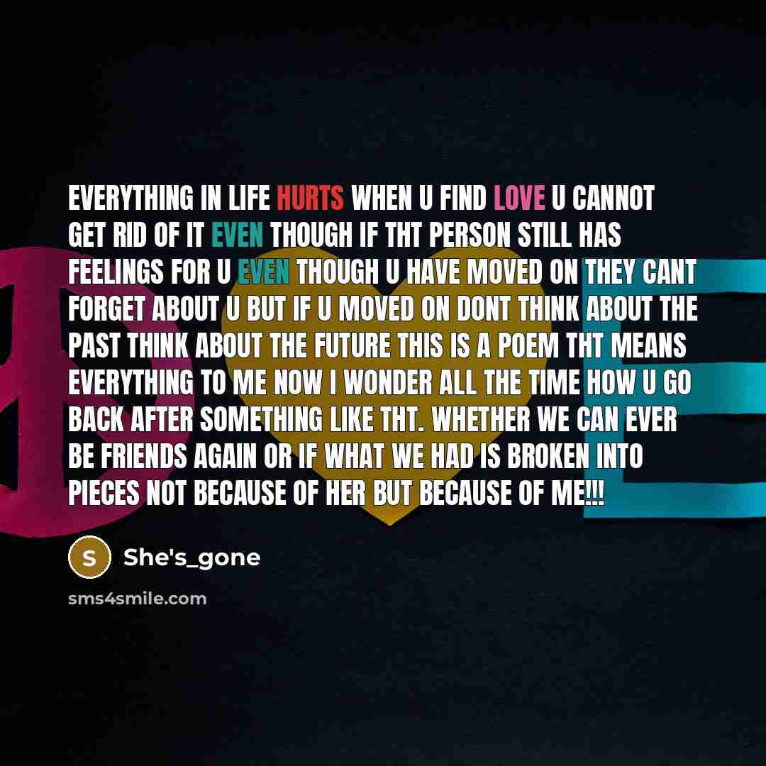 “Everything in life hurts when u find love u cannot get rid of it even though if tht person still has feelings for u even though u have moved on they cant forget about u but if u moved on dont think about the past think about the FUTURE this is a poem tht means everything to me now I wonder all the…” quote by She's_gone