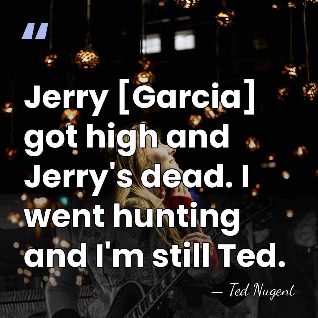 Jerry [Garcia] got high and Jerry's dead. I went hunting and I'm&hellip; - Ted Nugent