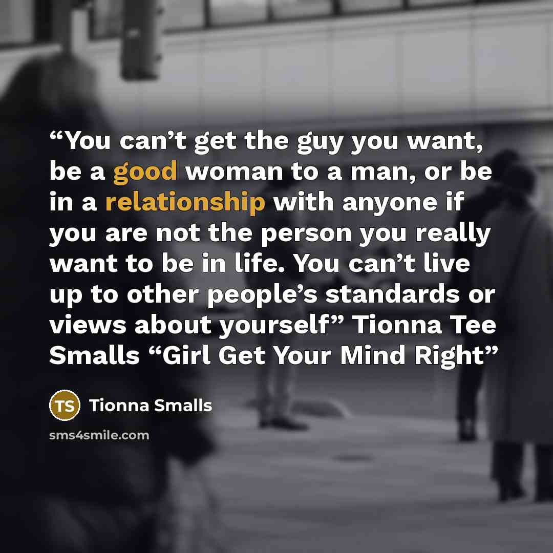 “You can’t get the guy you want, be a good woman to a man, or be in a relationship with anyone if you are not the person you really want to be in life. You can’t live up to other people’s standards or views about yourself” Tionna Tee Smalls “Girl Get Your Mind Right” quote by Tionna Smalls