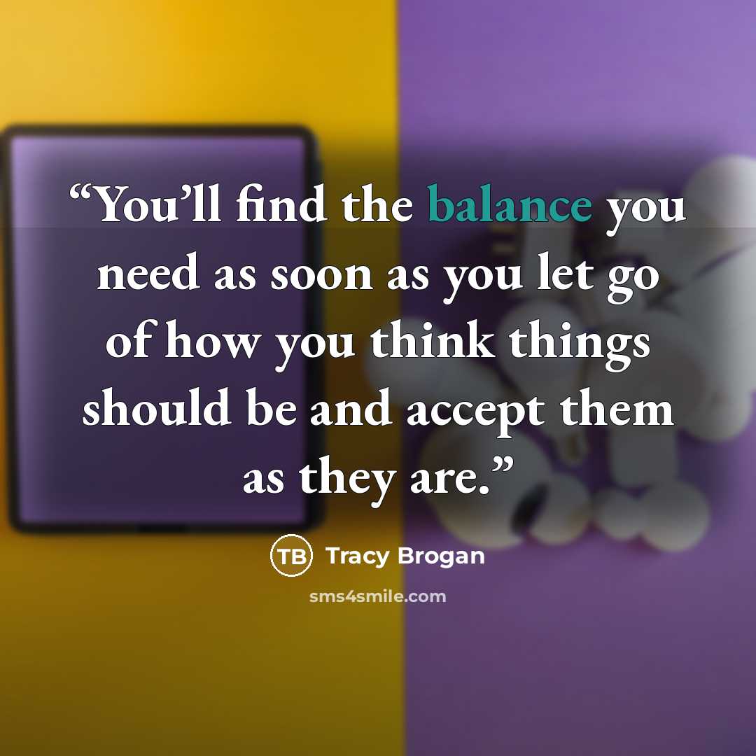 “You’ll find the balance you need as soon as you let go of how you think things should be and accept them as they are.” quote by Tracy Brogan