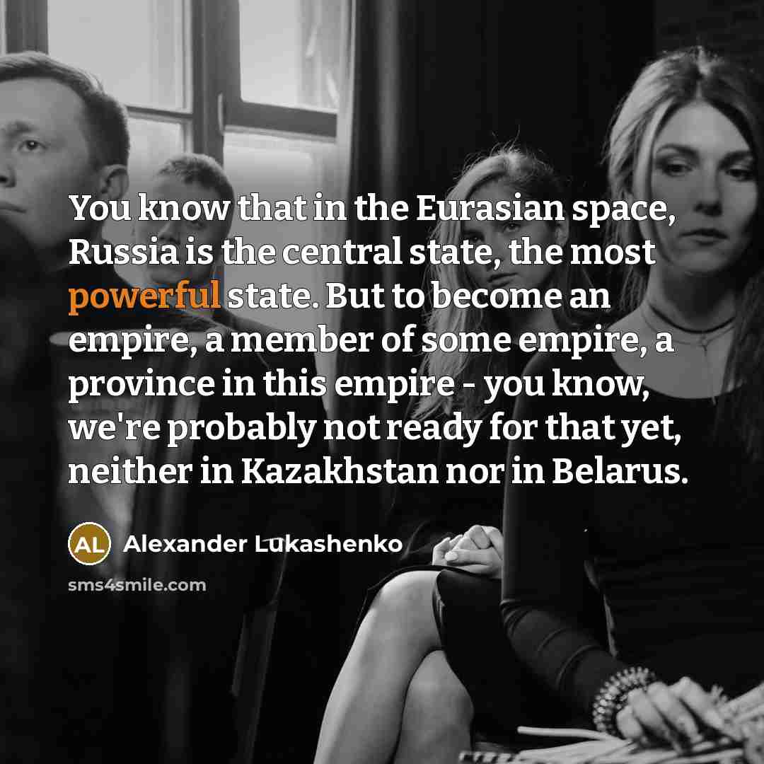 “You know that in the Eurasian space, Russia is the central state, the most powerful state. But to become an empire, a member of some empire, a province in this empire - you know, we're probably not ready for that yet, neither in Kazakhstan nor in Belarus.” quote by Alexander Lukashenko