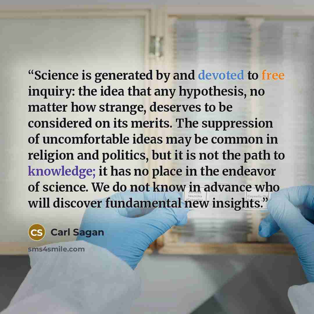 “Science is generated by and devoted to free inquiry: the idea that any hypothesis, no matter how strange, deserves to be considered on its merits. The suppression of uncomfortable ideas may be common in religion and politics, but it is not the path to knowledge; it has no place in the endeavor of…” quote by Carl Sagan