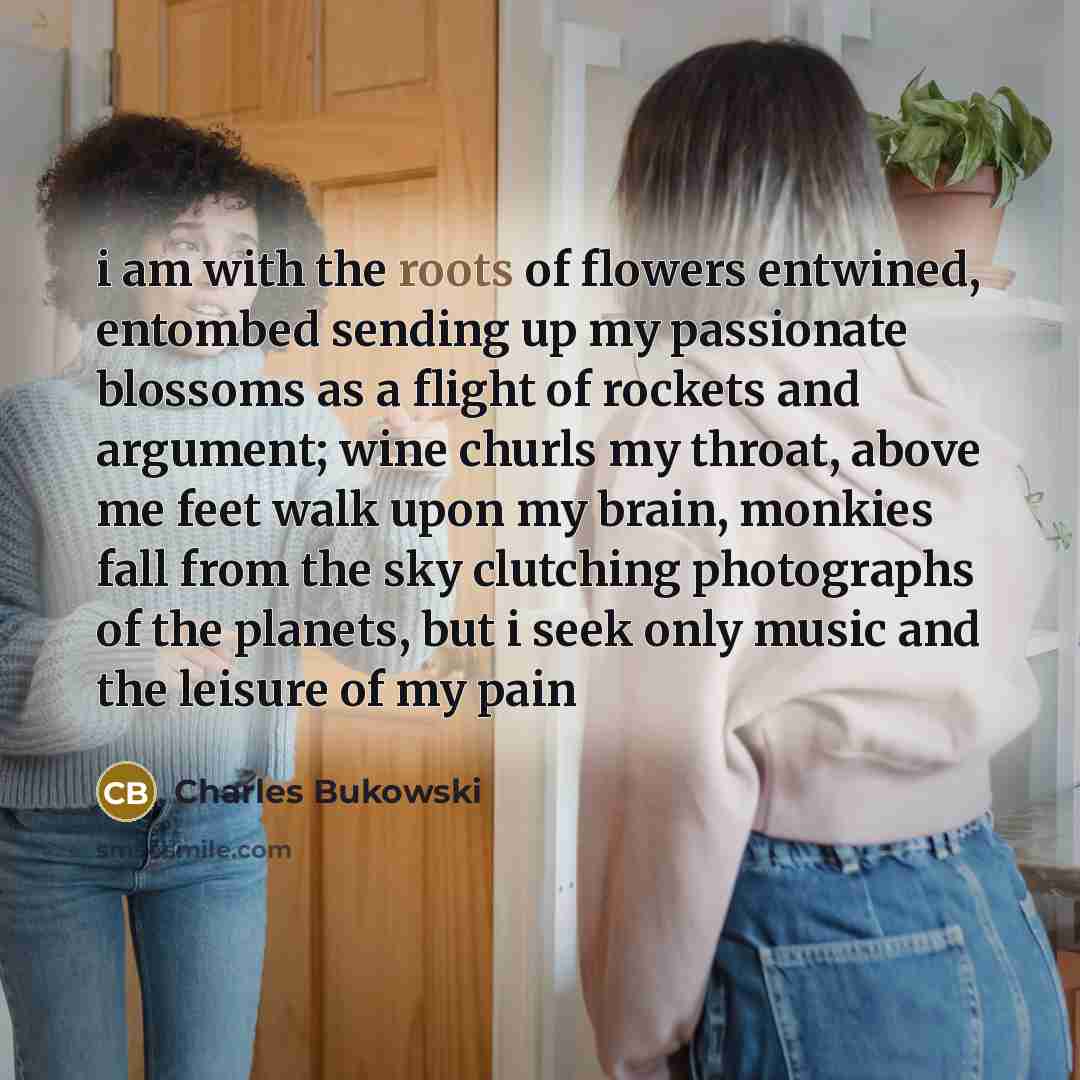 “i am with the roots of flowers entwined, entombed sending…” quote by Charles Bukowski