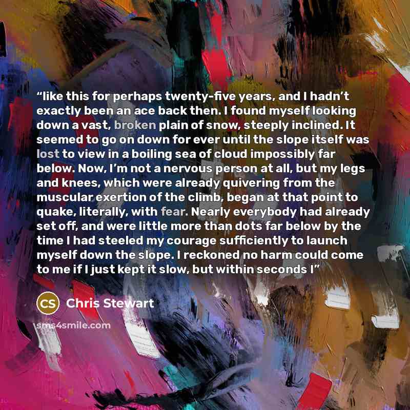 “like this for perhaps twenty-five years, and I hadn’t exactly been an ace back then. I found myself looking down a vast, broken plain of snow, steeply inclined. It seemed to go on down for ever until the slope itself was lost to view in a boiling sea of cloud impossibly far below. Now, I’m not a…” quote by Chris Stewart