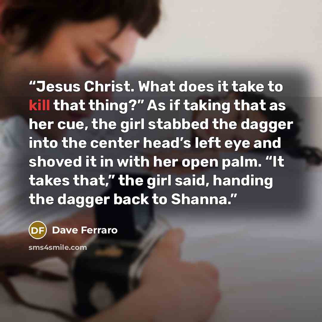 “Jesus Christ. What does it take to kill that thing?” As if taking that as her cue, the girl stabbed the dagger into the center head’s left eye and shoved it in with her open palm. “It takes that,” the girl said, handing the dagger back to Shanna.” quote by Dave Ferraro