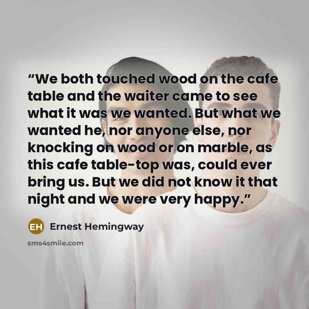 “We both touched wood on the cafe table and the waiter came to see what it was we wanted. But what we wanted he, nor anyone else, nor knocking on wood or on marble, as this cafe table-top was, could ever bring us. But we did not know it that night and we were very happy.” quote by Ernest Hemingway