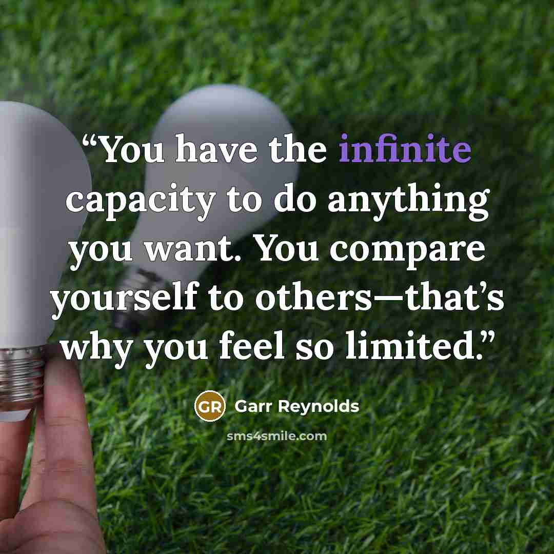 “You have the infinite capacity to do anything you want. You compare yourself to others—that’s why you feel so limited.” quote by Garr Reynolds