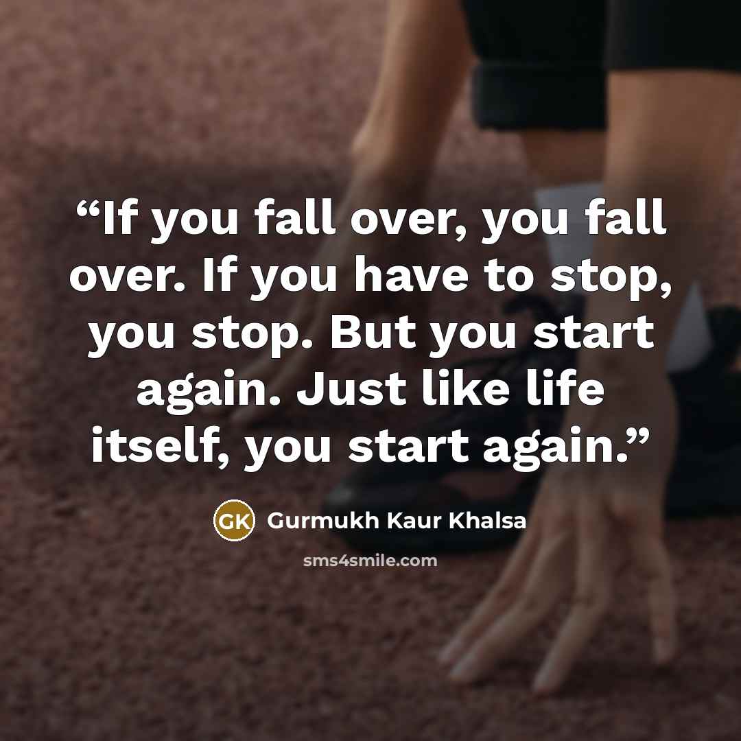 “If you fall over, you fall over. If you have to stop, you stop. But you start again. Just like life itself, you start again.” quote by Gurmukh Kaur Khalsa