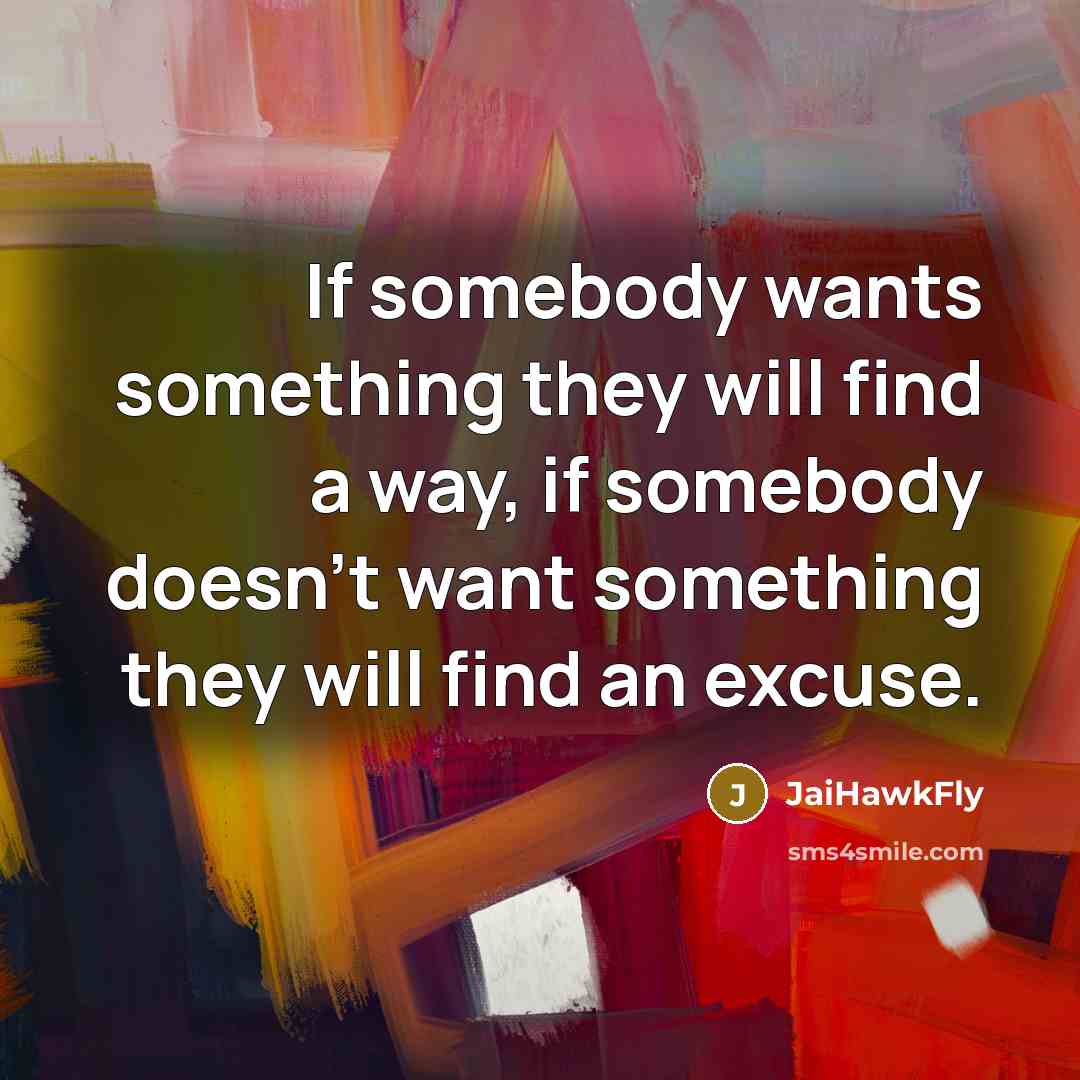 “If somebody wants something they will find a way, if somebody doesn't want something they will find an excuse.” quote by JaiHawkFly
