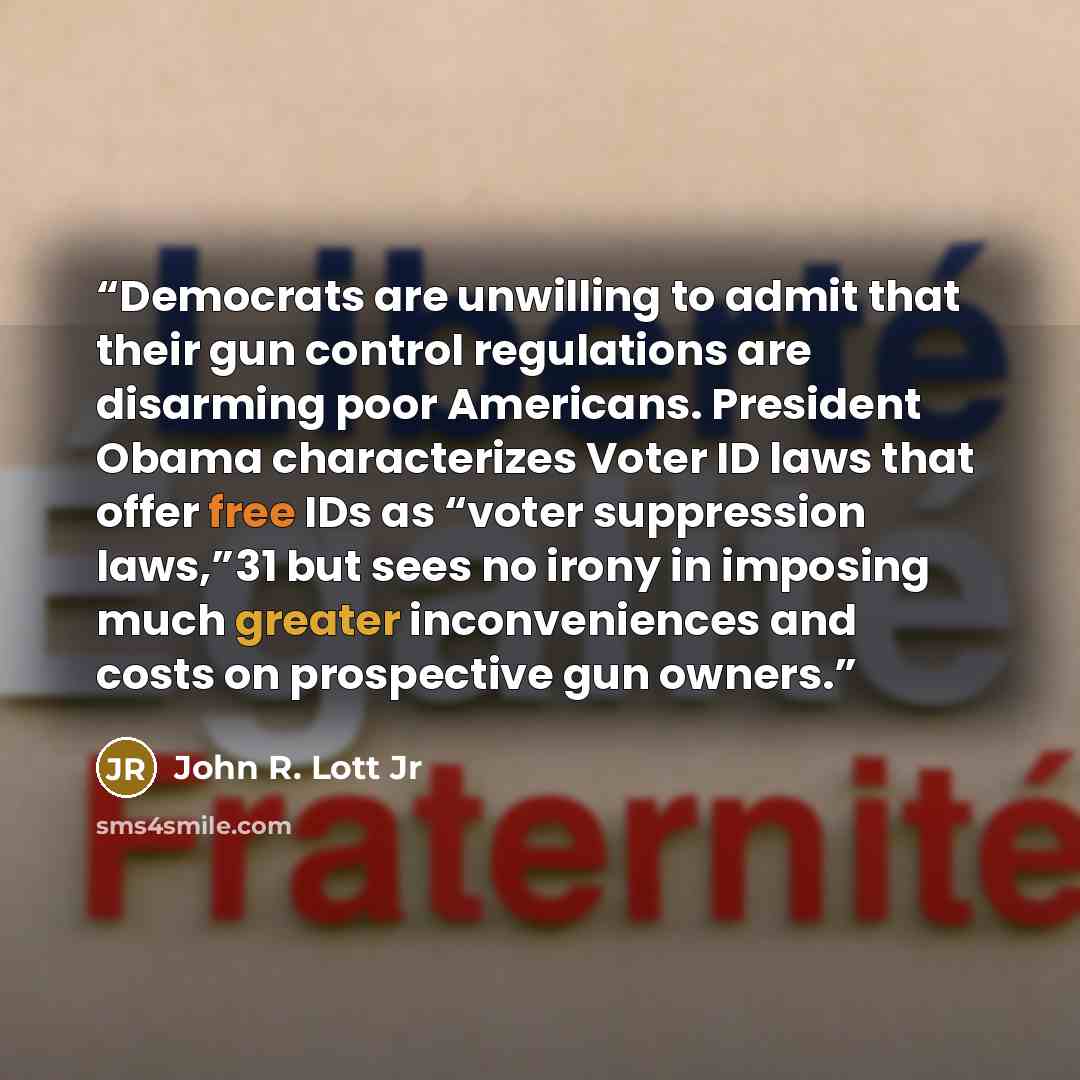 “Democrats are unwilling to admit that their gun control regulations are disarming poor Americans. President Obama characterizes Voter ID laws that offer free IDs as “voter suppression laws,”31 but sees no irony in imposing much greater inconveniences and costs on prospective gun owners.” quote by John R. Lott Jr