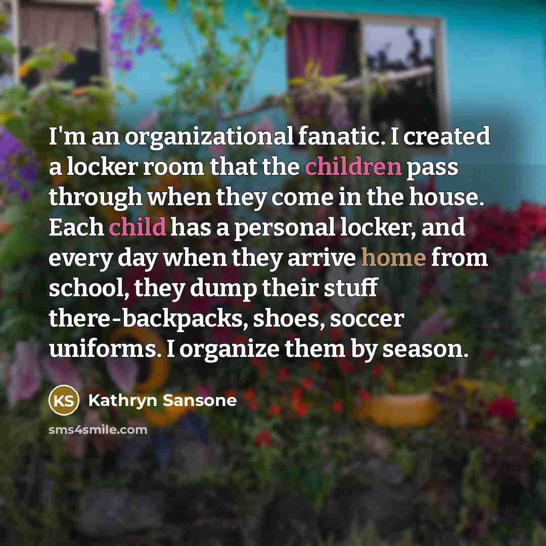 “I'm an organizational fanatic. I created a locker room that the children pass through when they come in the house. Each child has a personal locker, and every day when they arrive home from school, they dump their stuff there-backpacks, shoes, soccer uniforms. I organize them by season.” quote by Kathryn Sansone