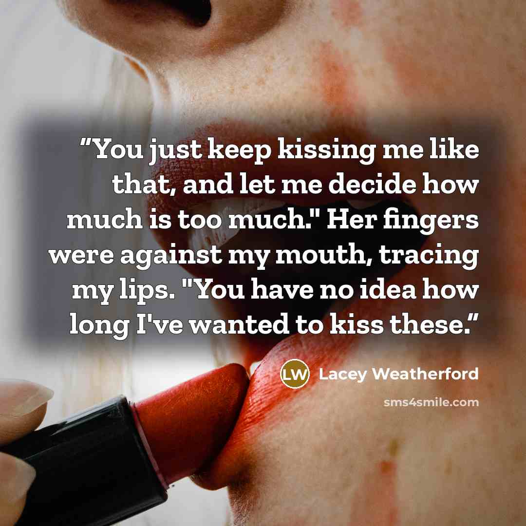 “You just keep kissing me like that, and let me decide how much is too much." Her fingers were against my mouth, tracing my lips. "You have no idea how long I've wanted to kiss these.” quote by Lacey Weatherford