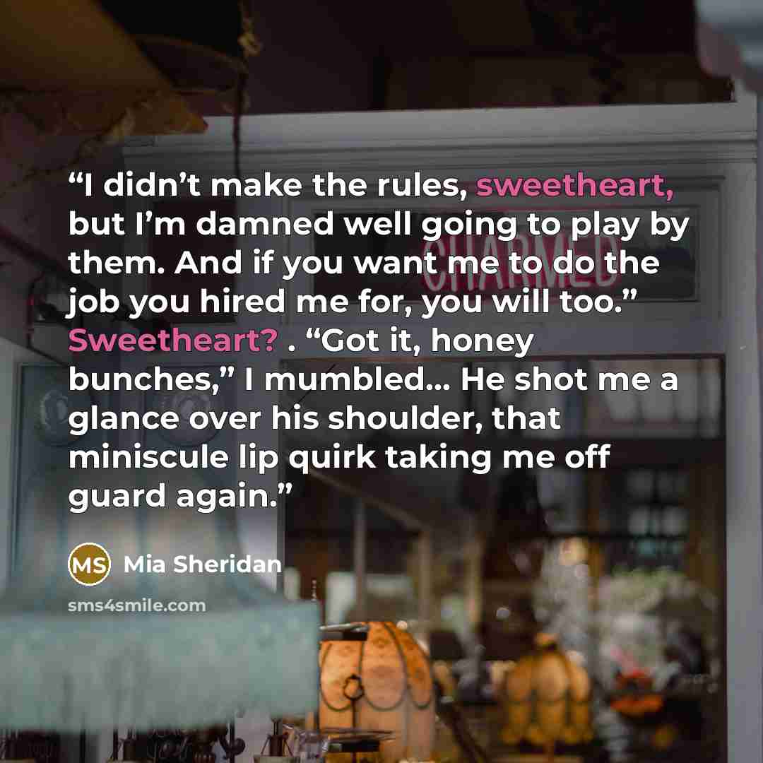“I didn’t make the rules, sweetheart, but I’m damned well going to play by them. And if you want me to do the job you hired me for, you will too.” Sweetheart? . “Got it, honey bunches,” I mumbled… He shot me a glance over his shoulder, that miniscule lip quirk taking me off guard again.” quote by Mia Sheridan
