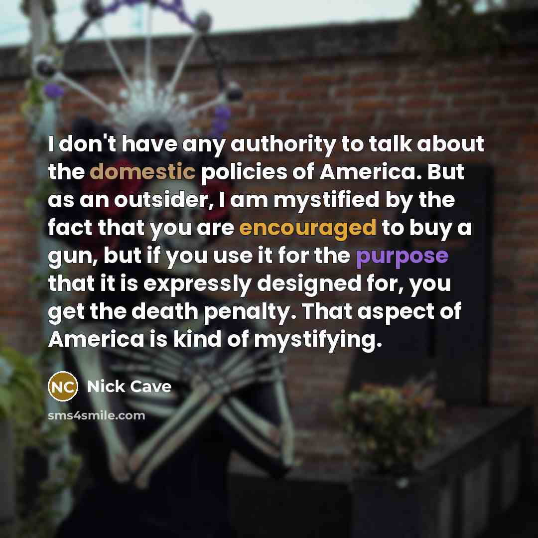 “I don't have any authority to talk about the domestic policies of America. But as an outsider, I am mystified by the fact that you are encouraged to buy a gun, but if you use it for the purpose that it is expressly designed for, you get the death penalty. That aspect of America is kind of…” quote by Nick Cave