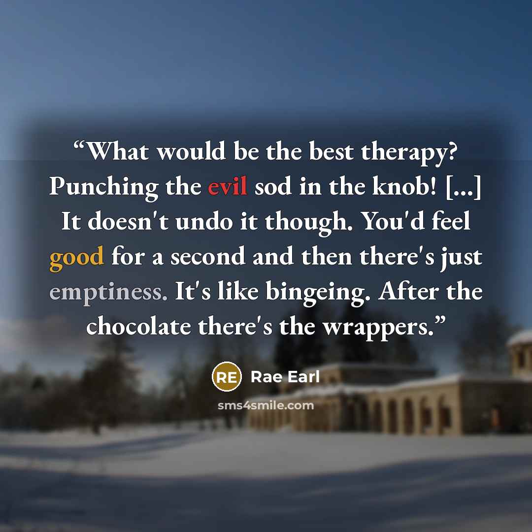 “What would be the best therapy? Punching the evil sod in the knob! [...] It doesn't undo it though. You'd feel good for a second and then there's just emptiness. It's like bingeing. After the chocolate there's the wrappers.” quote by Rae Earl