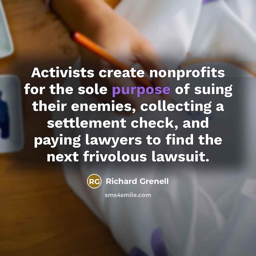 “Activists create nonprofits for the sole purpose of suing their enemies, collecting a settlement check, and paying lawyers to find the next frivolous lawsuit.” quote by Richard Grenell