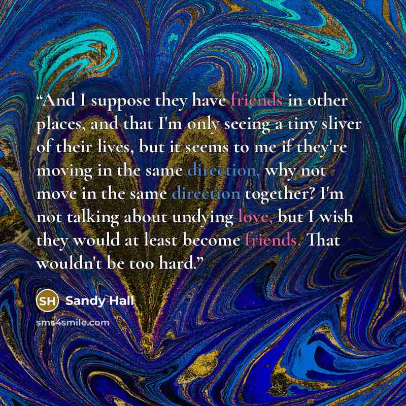 “And I suppose they have friends in other places, and that I'm only seeing a tiny sliver of their lives, but it seems to me if they're moving in the same direction, why not move in the same direction together? I'm not talking about undying love, but I wish they would at least become friends. That…” quote by Sandy Hall
