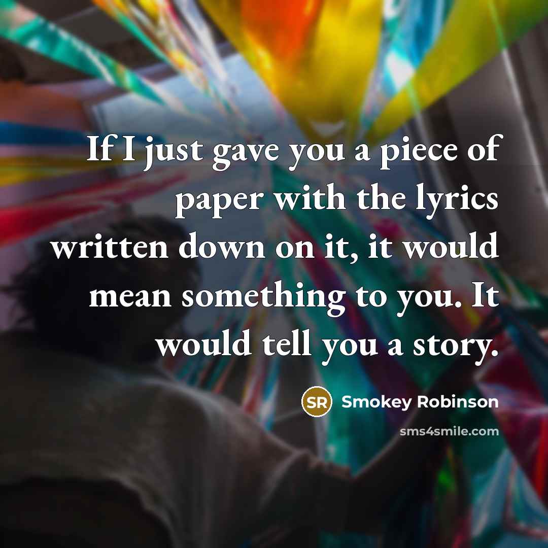 “If I just gave you a piece of paper with the lyrics written down on it, it would mean something to you. It would tell you a story.” quote by Smokey Robinson