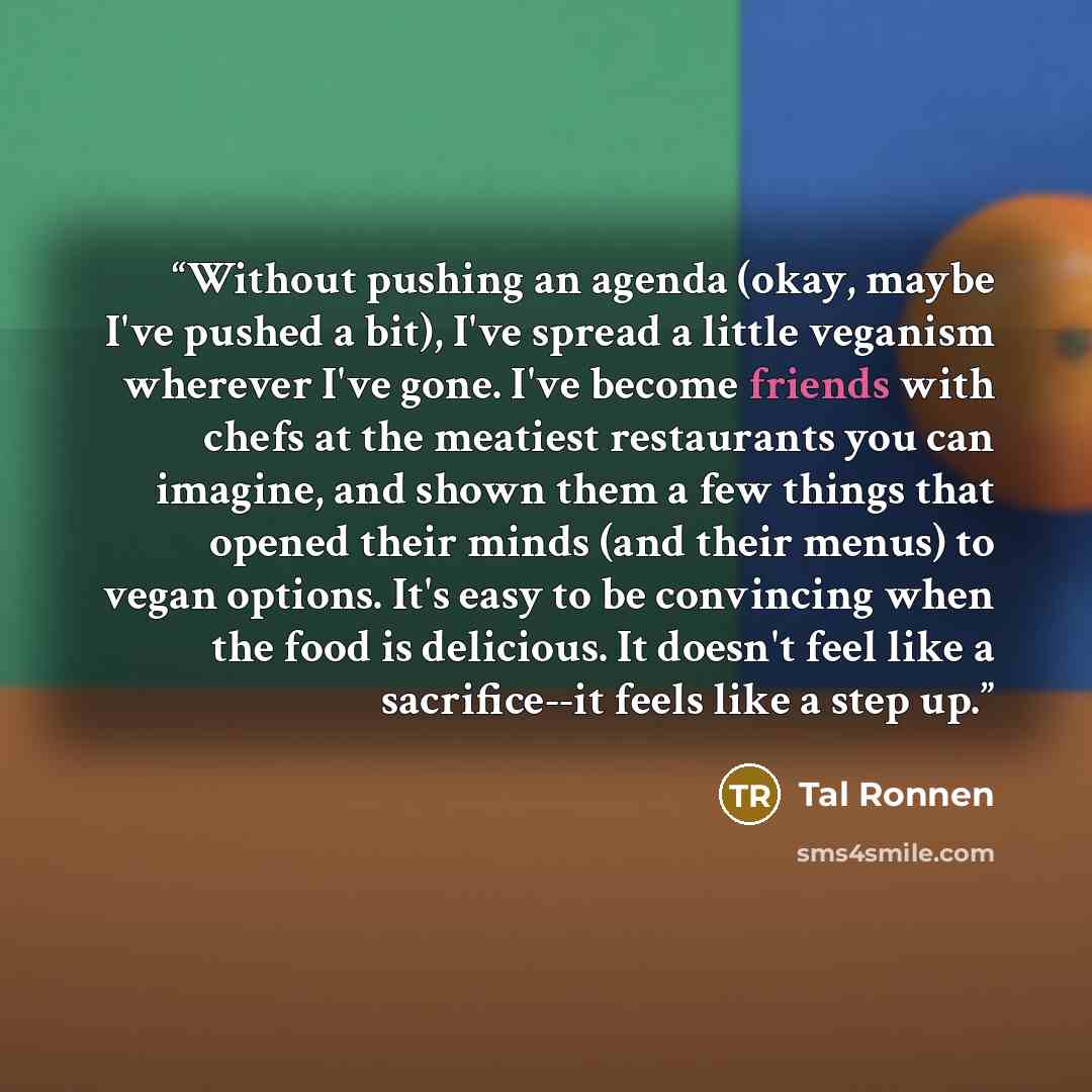 “Without pushing an agenda (okay, maybe I've pushed a bit), I've spread a little veganism wherever I've gone. I've become friends with chefs at the meatiest restaurants you can imagine, and shown them a few things that opened their minds (and their menus) to vegan options. It's easy to be…” quote by Tal Ronnen