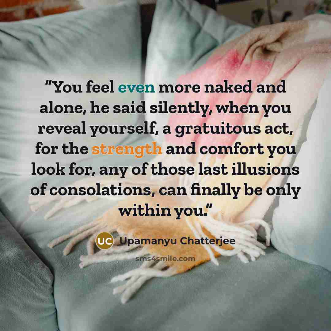 “You feel even more naked and alone, he said silently, when you reveal yourself, a gratuitous act, for the strength and comfort you look for, any of those last illusions of consolations, can finally be only within you.” quote by Upamanyu Chatterjee