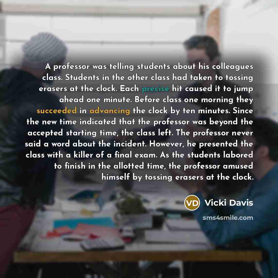 “A professor was telling students about his colleagues class. Students in the other class had taken to tossing erasers at the clock. Each precise hit caused it to jump ahead one minute. Before class one morning they succeeded in advancing the clock by ten minutes. Since the new time indicated that…” quote by Vicki Davis