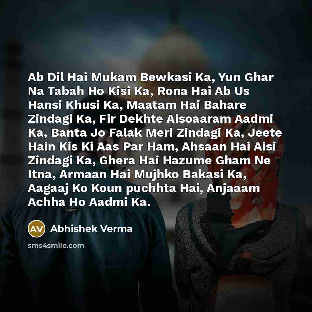 “Ab Dil Hai Mukam Bewkasi Ka, Yun Ghar Na Tabah Ho Kisi Ka, Rona Hai Ab Us Hansi Khusi Ka, Maatam Hai Bahare Zindagi Ka, Fir Dekhte Aisoaaram Aadmi Ka, Banta Jo Falak Meri Zindagi Ka, Jeete Hain Kis Ki Aas Par Ham, Ahsaan Hai Aisi Zindagi Ka, Ghera Hai Hazume Gham Ne Itna, Armaan Hai Mujhko Bakasi…” quote by Abhishek Verma