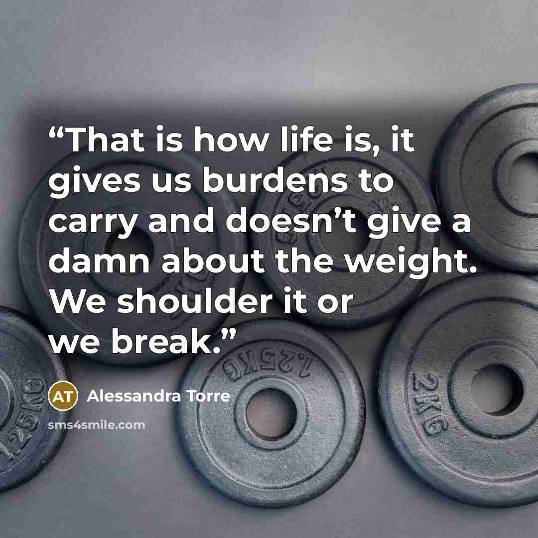 “That is how life is, it gives us burdens to carry and doesn’t give a damn about the weight. We shoulder it or we break.” quote by Alessandra Torre