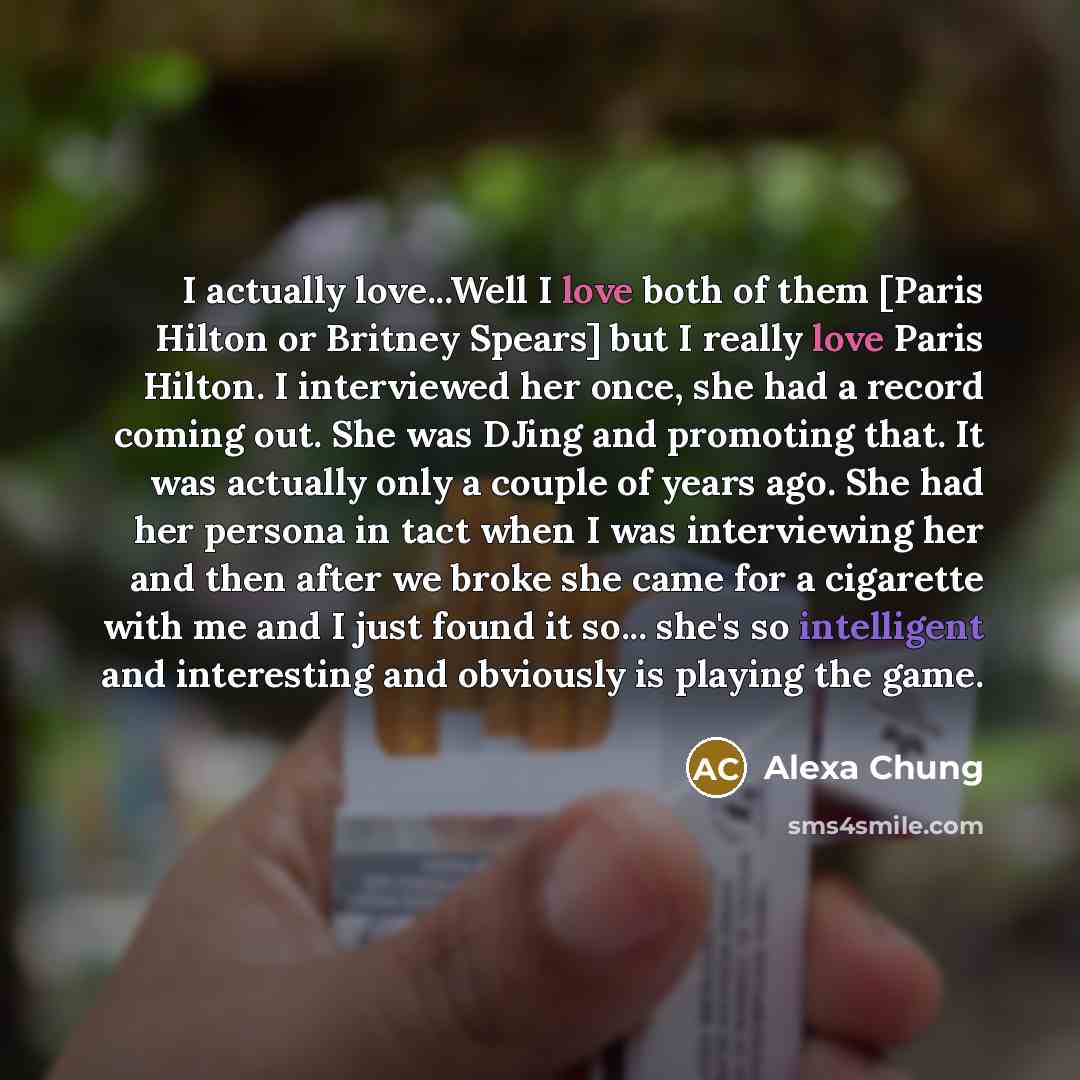 “I actually love...Well I love both of them [Paris Hilton or Britney Spears] but I really love Paris Hilton. I interviewed her once, she had a record coming out. She was DJing and promoting that. It was actually only a couple of years ago. She had her persona in tact when I was interviewing her and…” quote by Alexa Chung