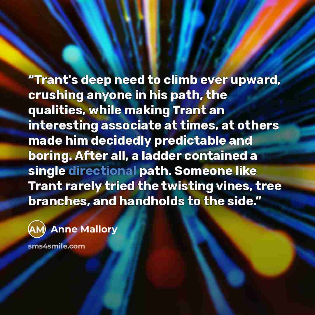 “Trant's deep need to climb ever upward, crushing anyone in his path, the qualities, while making Trant an interesting associate at times, at others made him decidedly predictable and boring. After all, a ladder contained a single directional path. Someone like Trant rarely tried the twisting…” quote by Anne Mallory