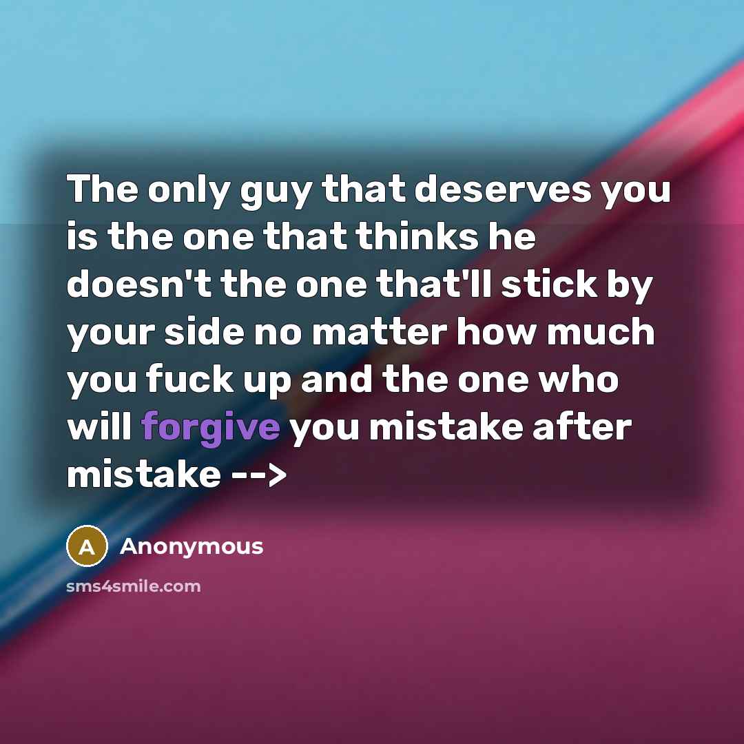 “The only guy that deserves you is the one that thinks he doesn't the one that'll stick by your side no matter how much you fuck up and the one who will forgive you mistake after mistake -->” quote by Anonymous