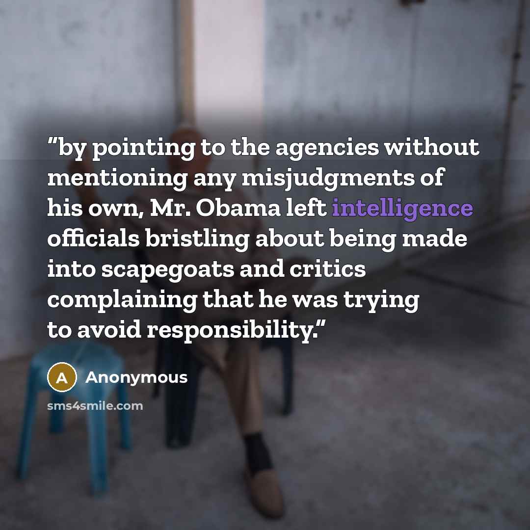 “by pointing to the agencies without mentioning any misjudgments of his own, Mr. Obama left intelligence officials bristling about being made into scapegoats and critics complaining that he was trying to avoid responsibility.” quote by Anonymous