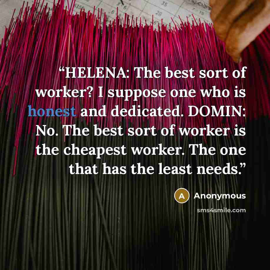 “HELENA: The best sort of worker? I suppose one who is honest and dedicated. DOMIN: No. The best sort of worker is the cheapest worker. The one that has the least needs.” quote by Anonymous