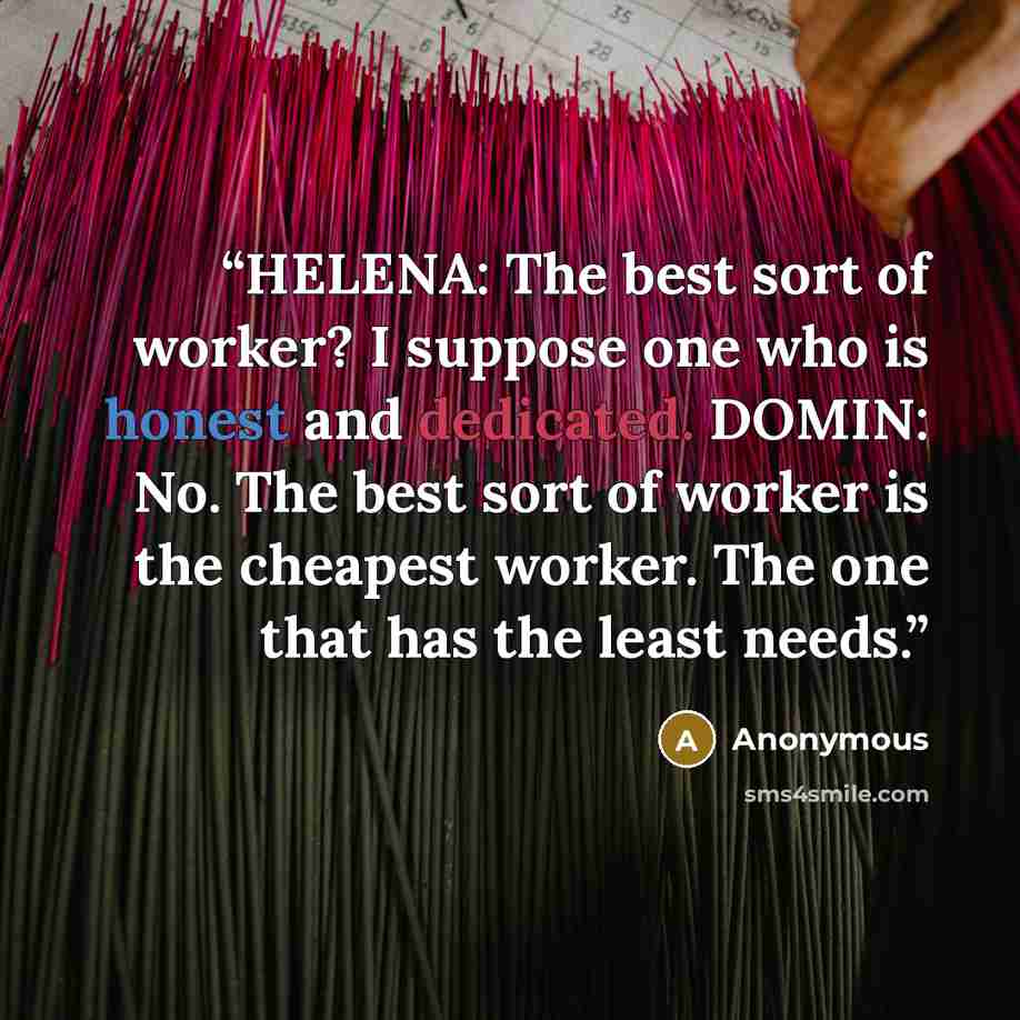 “HELENA: The best sort of worker? I suppose one who is honest and dedicated. DOMIN: No. The best sort of worker is the cheapest worker. The one that has the least needs.” quote by Anonymous