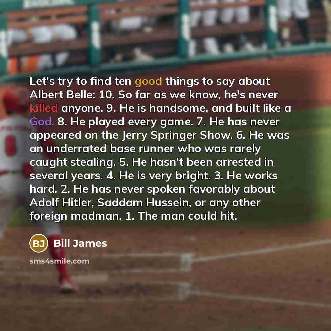 “Let's try to find ten good things to say about Albert Belle: 10. So far as we know, he's never killed anyone. 9. He is handsome, and built like a God. 8. He played every game. 7. He has never appeared on the Jerry Springer Show. 6. He was an underrated base runner who was rarely caught stealing…” quote by Bill James