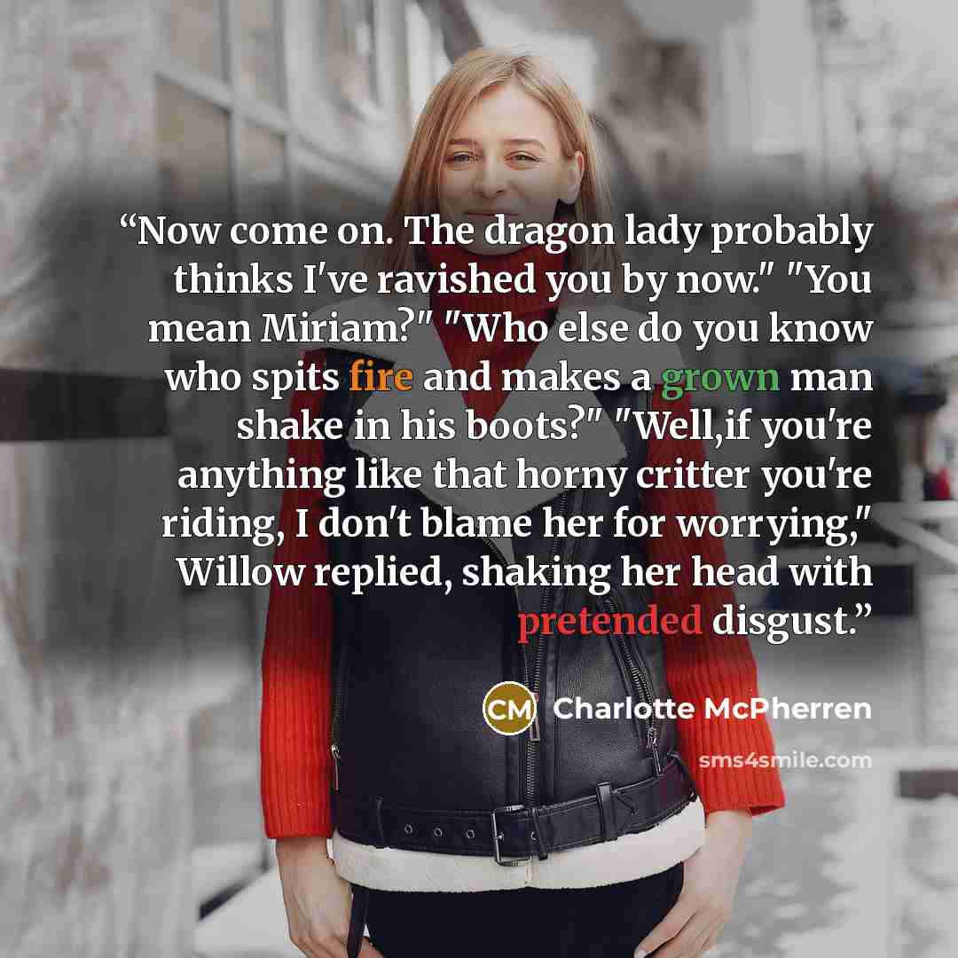“Now come on. The dragon lady probably thinks I've ravished you by now." "You mean Miriam?" "Who else do you know who spits fire and makes a grown man shake in his boots?" "Well,if you're anything like that horny critter you're riding, I don't blame her for worrying," Willow replied, shaking her…” quote by Charlotte McPherren