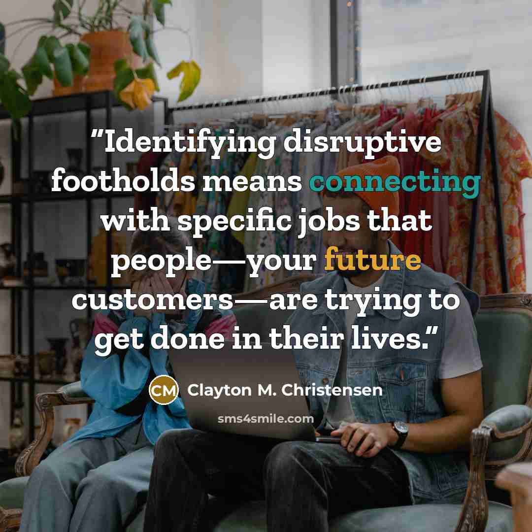 “Identifying disruptive footholds means connecting with specific jobs that people—your future customers—are trying to get done in their lives.” quote by Clayton M. Christensen