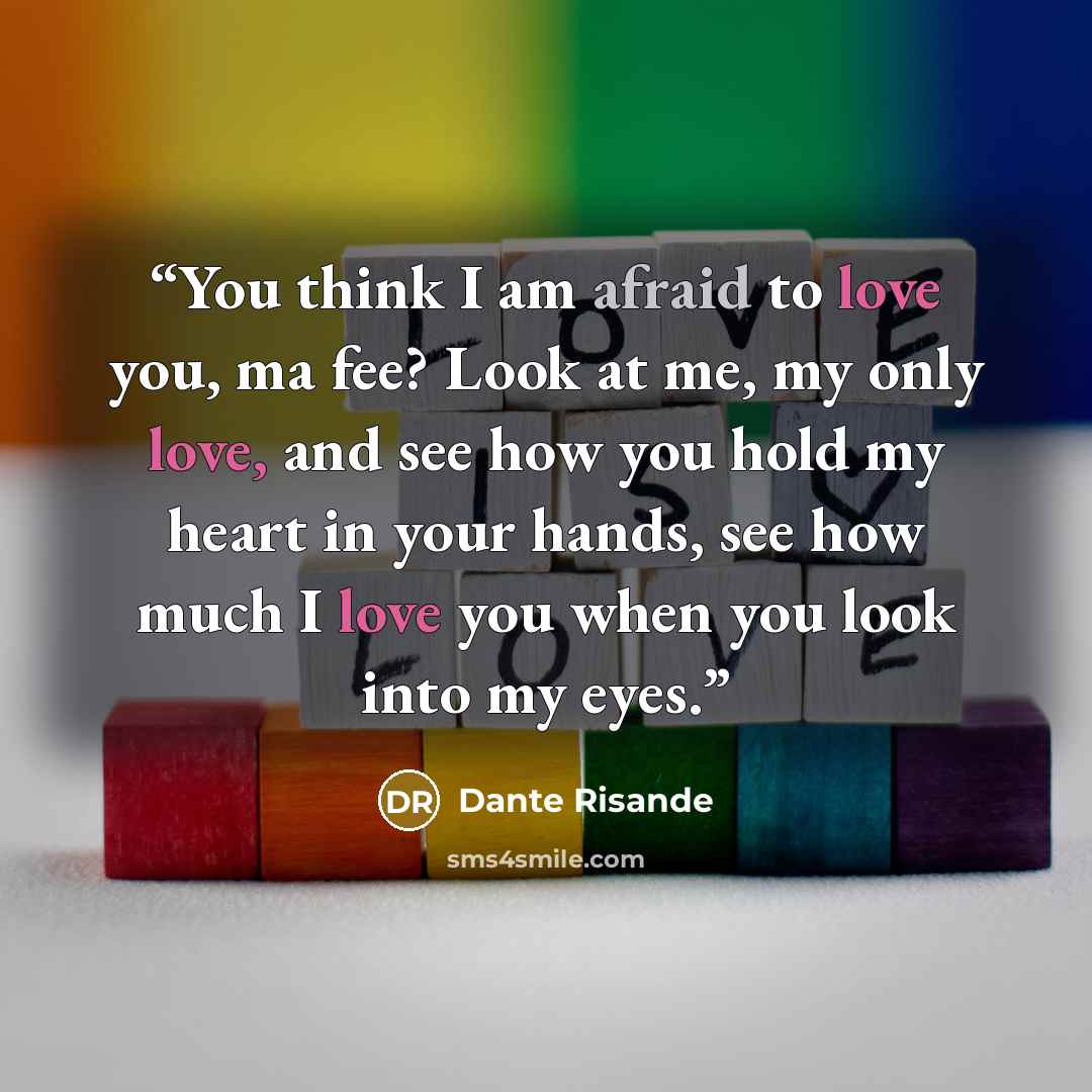 “You think I am afraid to love you, ma fee? Look at me, my only love, and see how you hold my heart in your hands, see how much I love you when you look into my eyes.” quote by Dante Risande