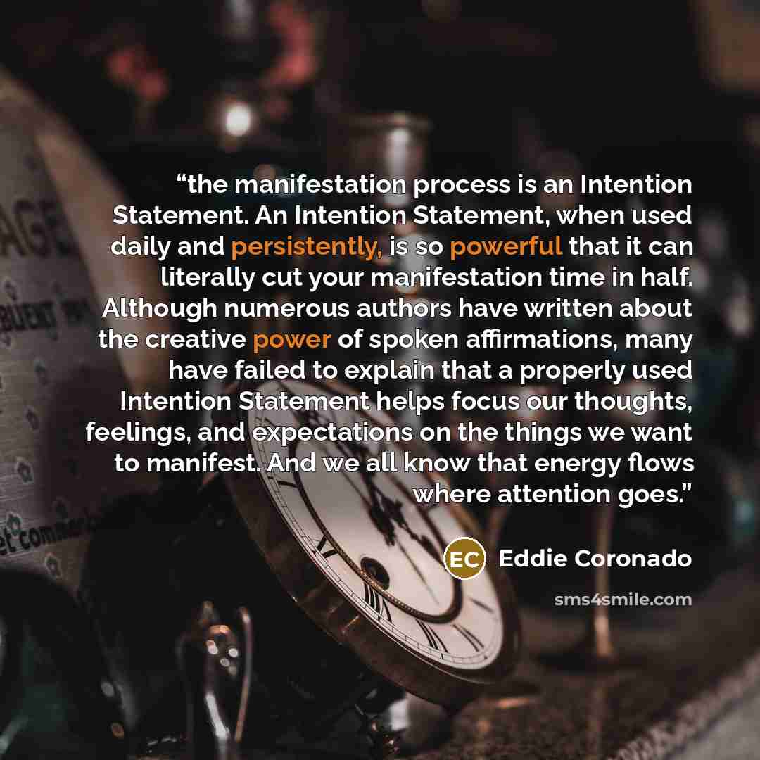“the manifestation process is an Intention Statement. An Intention Statement, when used daily and persistently, is so powerful that it can literally cut your manifestation time in half. Although numerous authors have written about the creative power of spoken affirmations, many have failed to…” quote by Eddie Coronado