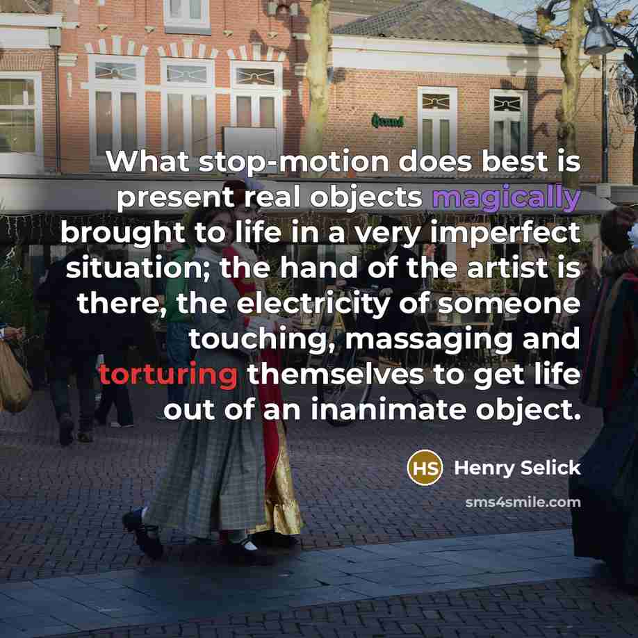 “What stop-motion does best is present real objects magically brought to life in a very imperfect situation; the hand of the artist is there, the electricity of someone touching, massaging and torturing themselves to get life out of an inanimate object.” quote by Henry Selick