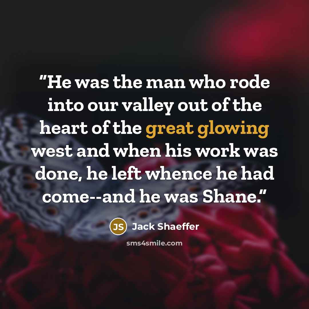 “He was the man who rode into our valley out of the heart of the great glowing west and when his work was done, he left whence he had come--and he was Shane.” quote by Jack Shaeffer