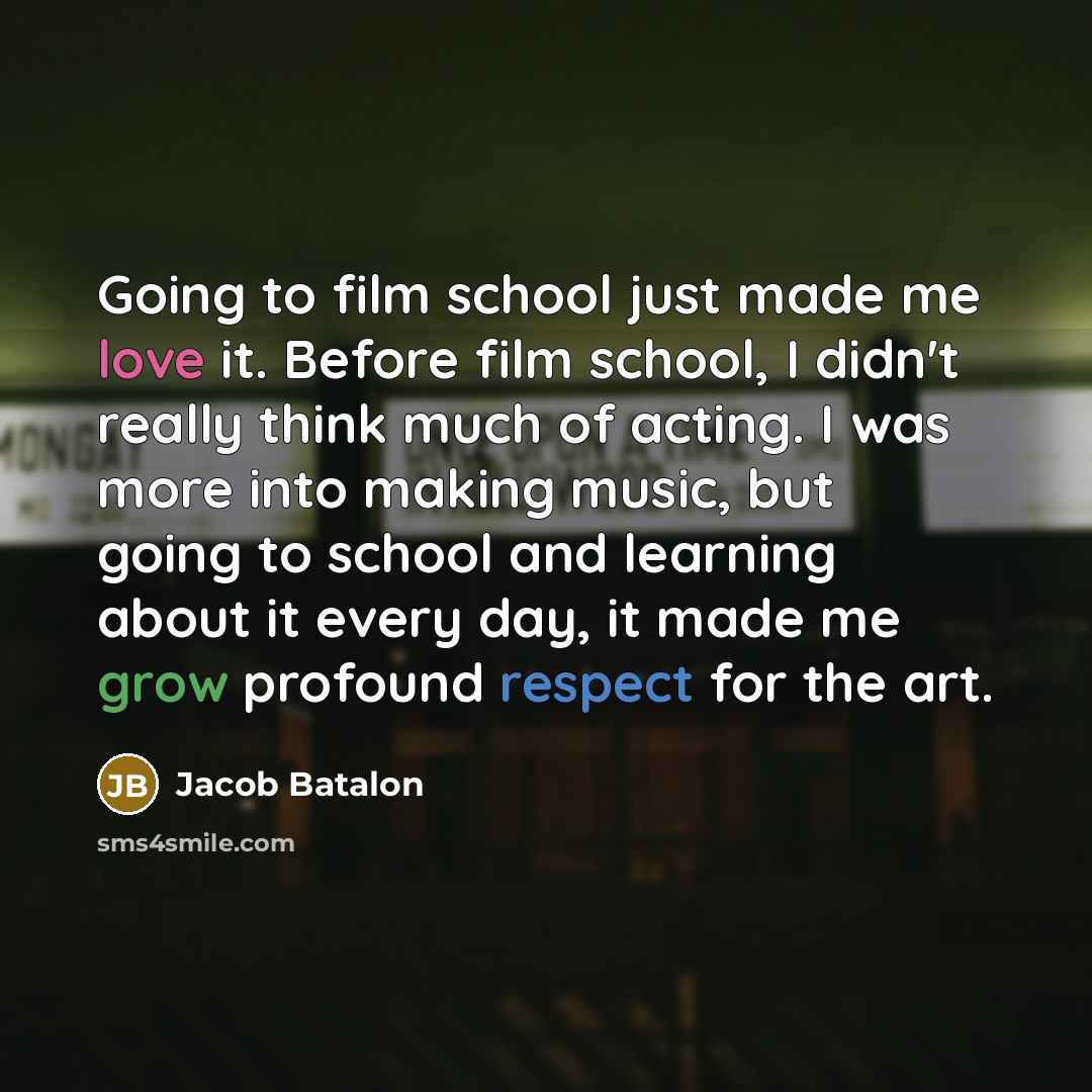 “Going to film school just made me love it. Before film school, I didn't really think much of acting. I was more into making music, but going to school and learning about it every day, it made me grow profound respect for the art.” quote by Jacob Batalon