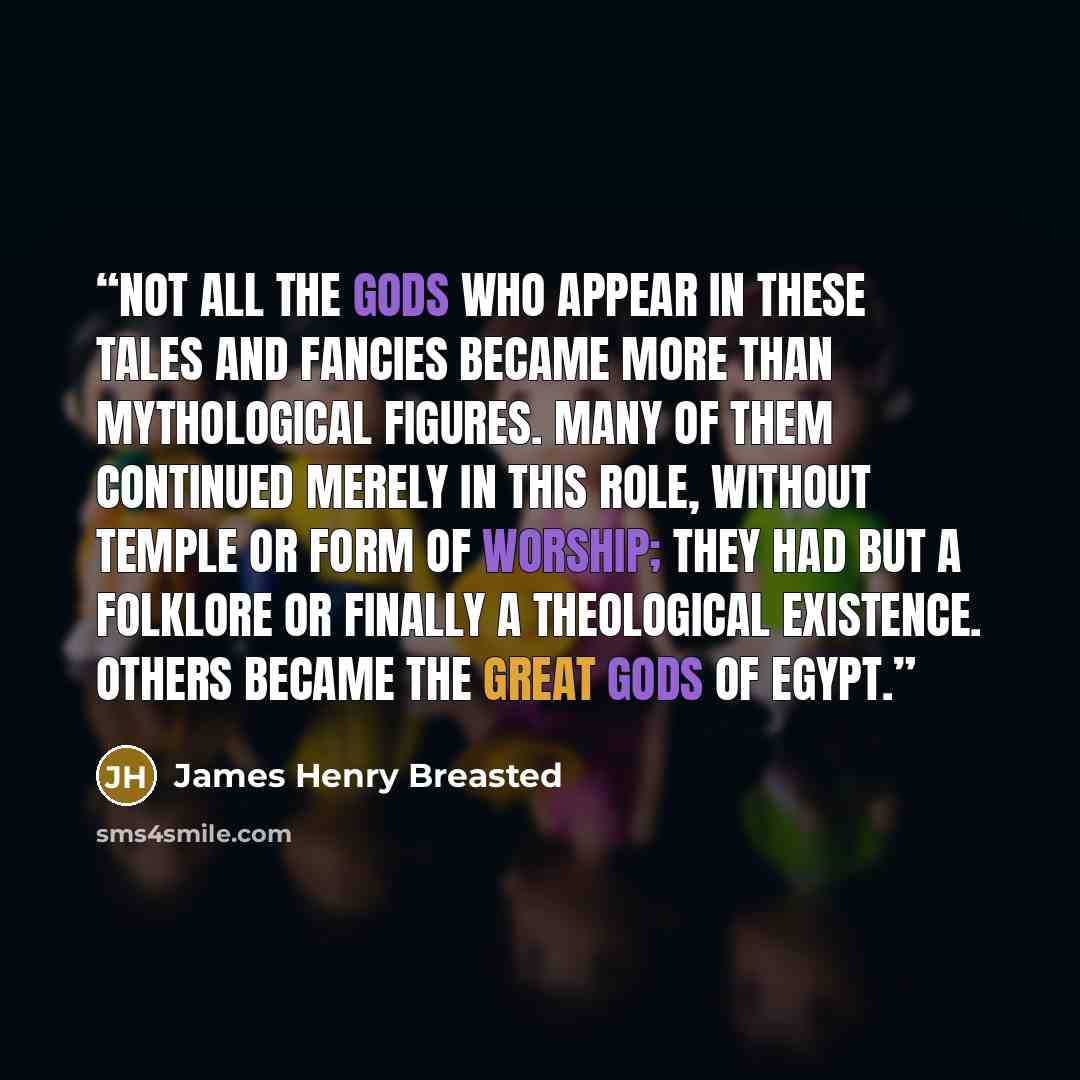 “Not all the gods who appear in these tales and fancies became more than mythological figures. Many of them continued merely in this role, without temple or form of worship; they had but a folklore or finally a theological existence. Others became the great gods of Egypt.” quote by James Henry Breasted