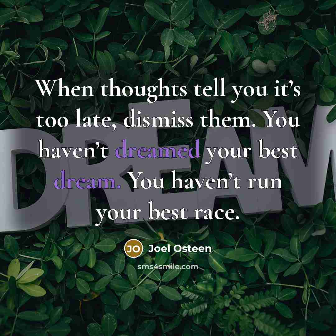 “When thoughts tell you it’s too late, dismiss them. You haven’t dreamed your best dream. You haven’t run your best race.” quote by Joel Osteen