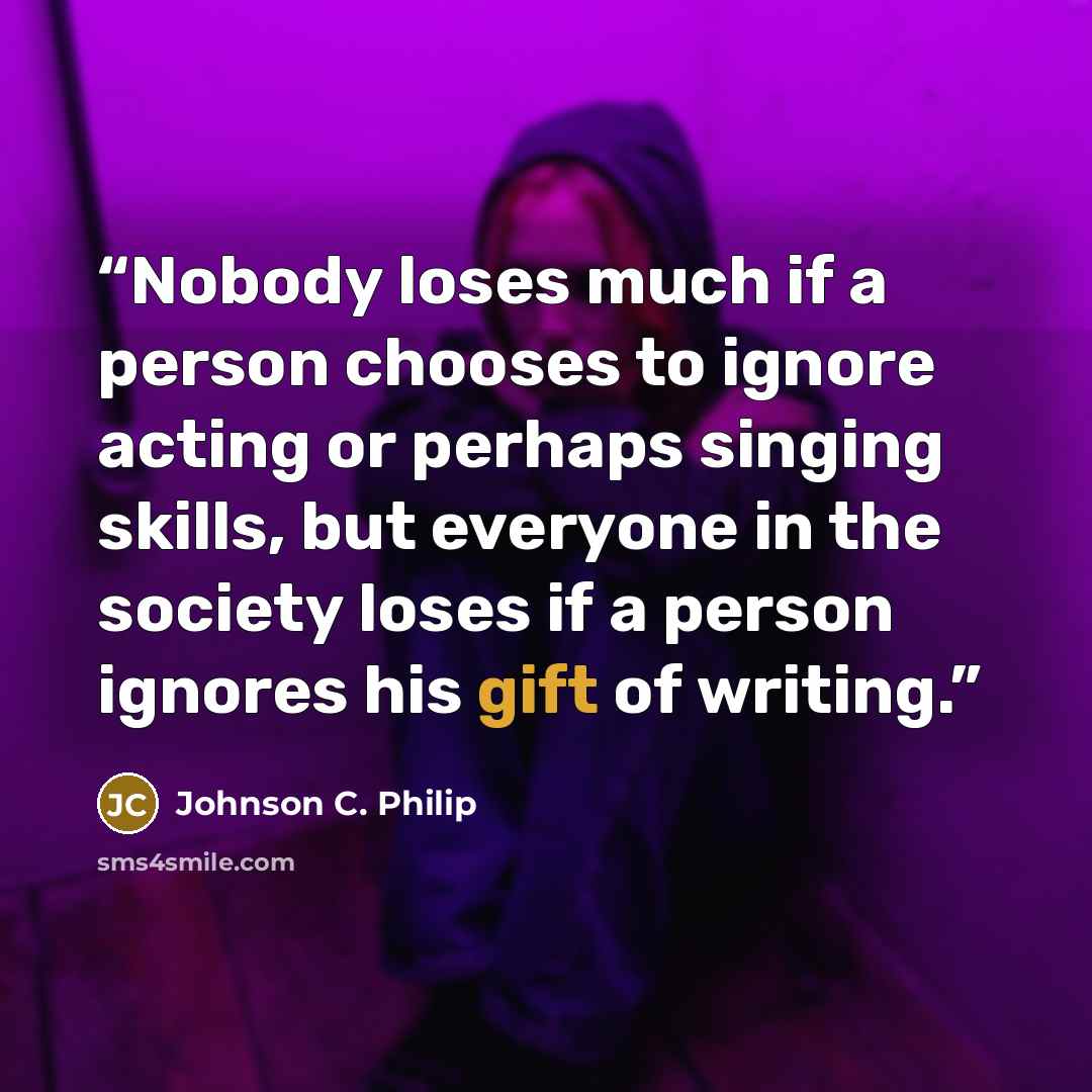 “Nobody loses much if a person chooses to ignore acting or perhaps singing skills, but everyone in the society loses if a person ignores his gift of writing.” quote by Johnson C. Philip